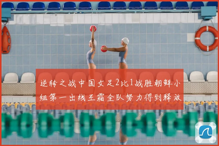 逆转之战中国女足2比1战胜朝鲜小组第一出线王霜全队努力得到释放