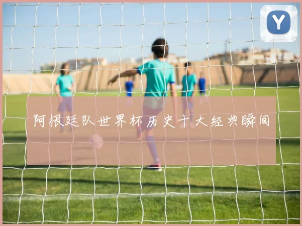 阿根廷队世界杯历史十大经典瞬间