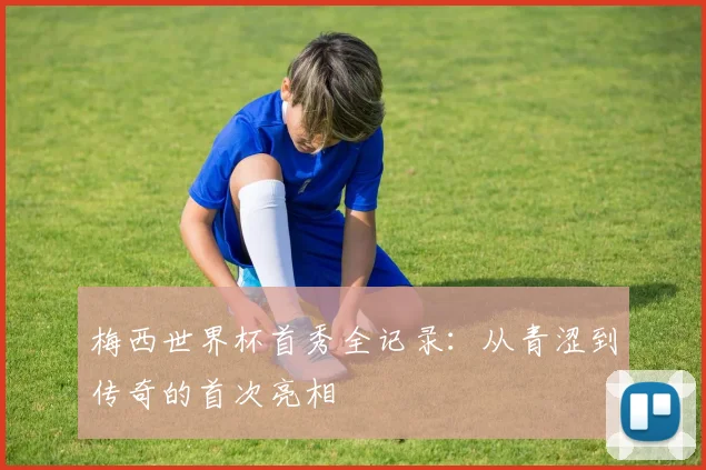 梅西世界杯首秀全记录：从青涩到传奇的首次亮相
